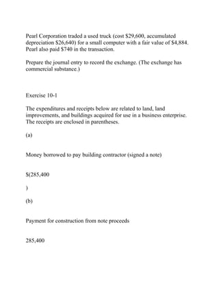 Pearl Corporation traded a used truck (cost $29,600, accumulated
depreciation $26,640) for a small computer with a fair value of $4,884.
Pearl also paid $740 in the transaction.
Prepare the journal entry to record the exchange. (The exchange has
commercial substance.)
Exercise 10-1
The expenditures and receipts below are related to land, land
improvements, and buildings acquired for use in a business enterprise.
The receipts are enclosed in parentheses.
(a)
Money borrowed to pay building contractor (signed a note)
$(285,400
)
(b)
Payment for construction from note proceeds
285,400
 