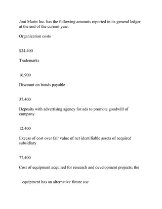 Joni Marin Inc. has the following amounts reported in its general ledger
at the end of the current year.
Organization costs
$24,400
Trademarks
16,900
Discount on bonds payable
37,400
Deposits with advertising agency for ads to promote goodwill of
company
12,400
Excess of cost over fair value of net identifiable assets of acquired
subsidiary
77,400
Cost of equipment acquired for research and development projects; the
equipment has an alternative future use
 