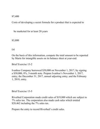 87,400
Costs of developing a secret formula for a product that is expected to
be marketed for at least 20 years
83,800
(a)
On the basis of this information, compute the total amount to be reported
by Marin for intangible assets on its balance sheet at year-end.
Brief Exercise 13-2
Ivanhoe Company borrowed $30,000 on November 1, 2017, by signing
a $30,000, 8%, 3-month note. Prepare Ivanhoe’s November 1, 2017,
entry; the December 31, 2017, annual adjusting entry; and the February
1, 2018, entry.
Brief Exercise 13-5
Riverbed Corporation made credit sales of $19,800 which are subject to
7% sales tax. The corporation also made cash sales which totaled
$28,462 including the 7% sales tax.
Prepare the entry to record Riverbed’s credit sales.
 