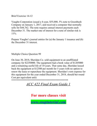 Brief Exercise 14-12
Vaughn Corporation issued a 4-year, $55,000, 5% note to Greenbush
Company on January 1, 2017, and received a computer that normally
sells for $44,762. The note requires annual interest payments each
December 31. The market rate of interest for a note of similar risk is
11%.
Prepare Vaughn’s journal entries for (a) the January 1 issuance and (b)
the December 31 interest.
Multiple Choice Question 99
On June 30, 2018, Sheridan Co. sold equipment to an unaffiliated
company for $2250000. The equipment had a book value of $1205000
and a remaining useful life of 10 years. That same day, Sheridan leased
back the equipment at $12500 per month for 5 years with no option to
renew the lease or repurchase the equipment. Sheridan’s rent expense for
this equipment for the year ended December 31, 2018, should bet round
Cost per equivalent unit)
*********************************************
ACC 422 Final Exam Guide 1
For more classes visit
www.snaptutorial.com
 