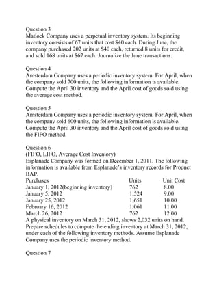 Question 3
Matlock Company uses a perpetual inventory system. Its beginning
inventory consists of 67 units that cost $40 each. During June, the
company purchased 202 units at $40 each, returned 8 units for credit,
and sold 168 units at $67 each. Journalize the June transactions.
Question 4
Amsterdam Company uses a periodic inventory system. For April, when
the company sold 700 units, the following information is available.
Compute the April 30 inventory and the April cost of goods sold using
the average cost method.
Question 5
Amsterdam Company uses a periodic inventory system. For April, when
the company sold 600 units, the following information is available.
Compute the April 30 inventory and the April cost of goods sold using
the FIFO method.
Question 6
(FIFO, LIFO, Average Cost Inventory)
Esplanade Company was formed on December 1, 2011. The following
information is available from Esplanade’s inventory records for Product
BAP.
Purchases Units Unit Cost
January 1, 2012(beginning inventory) 762 8.00
January 5, 2012 1,524 9.00
January 25, 2012 1,651 10.00
February 16, 2012 1,061 11.00
March 26, 2012 762 12.00
A physical inventory on March 31, 2012, shows 2,032 units on hand.
Prepare schedules to compute the ending inventory at March 31, 2012,
under each of the following inventory methods. Assume Esplanade
Company uses the periodic inventory method.
Question 7
 