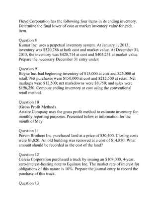 Floyd Corporation has the following four items in its ending inventory.
Determine the final lower of cost or market inventory value for each
item.
Question 8
Kumar Inc. uses a perpetual inventory system. At January 1, 2013,
inventory was $320,786 at both cost and market value. At December 31,
2013, the inventory was $428,714 at cost and $403,231 at market value.
Prepare the necessary December 31 entry under:
Question 9
Boyne Inc. had beginning inventory of $15,000 at cost and $25,000 at
retail. Net purchases were $150,000 at cost and $212,500 at retail. Net
markups were $12,500; net markdowns were $8,750; and sales were
$196,250. Compute ending inventory at cost using the conventional
retail method.
Question 10
(Gross Profit Method)
Astaire Company uses the gross profit method to estimate inventory for
monthly reporting purposes. Presented below is information for the
month of May.
Question 11
Previn Brothers Inc. purchased land at a price of $30,400. Closing costs
were $1,820. An old building was removed at a cost of $14,850. What
amount should be recorded as the cost of the land?
Question 12
Garcia Corporation purchased a truck by issuing an $108,000, 4-year,
zero-interest-bearing note to Equinox Inc. The market rate of interest for
obligations of this nature is 10%. Prepare the journal entry to record the
purchase of this truck.
Question 13
 