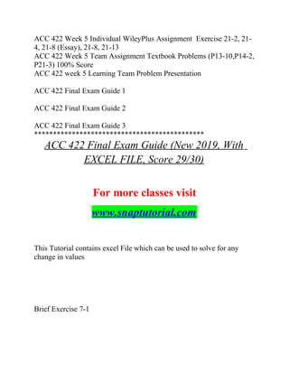 ACC 422 Week 5 Individual WileyPlus Assignment Exercise 21-2, 21-
4, 21-8 (Essay), 21-8, 21-13
ACC 422 Week 5 Team Assignment Textbook Problems (P13-10,P14-2,
P21-3) 100% Score
ACC 422 week 5 Learning Team Problem Presentation
ACC 422 Final Exam Guide 1
ACC 422 Final Exam Guide 2
ACC 422 Final Exam Guide 3
*********************************************
ACC 422 Final Exam Guide (New 2019, With
EXCEL FILE, Score 29/30)
For more classes visit
www.snaptutorial.com
This Tutorial contains excel File which can be used to solve for any
change in values
Brief Exercise 7-1
 