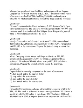 Mohave Inc. purchased land, building, and equipment from Laguna
Corporation for a cash payment of $352,800. The estimated fair values
of the assets are land $67,200, building $246,400, and equipment
$89,600. At what amounts should each of the three assets be recorded?
Question 14
Fielder Company obtained land by issuing 2,000 shares of its $12 par
value common stock. The land was recently appraised at $103,700. The
common stock is actively traded at $50 per share. Prepare the journal
entry to record the acquisition of the land.
Question 15
Navajo Corporation traded a used truck (cost $23,600, accumulated
depreciation $21,240) for a small computer worth $4,366. Navajo also
paid $1,180 in the transaction. Prepare the journal entry to record the
exchange.
Question 16
Mehta Company traded a used welding machine (cost $10,080,
accumulated depreciation $3,360) for office equipment with an
estimated fair value of $5,600. Mehta also paid $3,360 cash in the
transaction. Prepare the journal entry to record the exchange.
Question 17
Depreciation is normally computed on the basis of the nearest
A). full month and to the nearest dollar.
B). day and to the nearest cent.
C). day and to the nearest dollar.
D). full month and to the nearest cent.
Question 18
Fernandez Corporation purchased a truck at the beginning of 2012 for
$54,180. The truck is estimated to have a salvage value of $2,580 and a
useful life of 206,400 miles. It was driven 29,670 miles in 2012 and
39,990 miles in 2013. Compute depreciation expense for 2012 and 2013.
 
