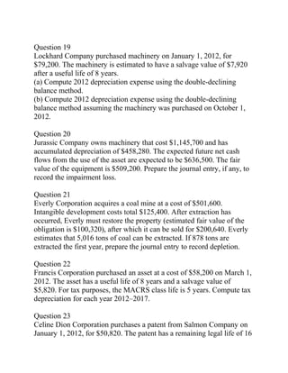 Question 19
Lockhard Company purchased machinery on January 1, 2012, for
$79,200. The machinery is estimated to have a salvage value of $7,920
after a useful life of 8 years.
(a) Compute 2012 depreciation expense using the double-declining
balance method.
(b) Compute 2012 depreciation expense using the double-declining
balance method assuming the machinery was purchased on October 1,
2012.
Question 20
Jurassic Company owns machinery that cost $1,145,700 and has
accumulated depreciation of $458,280. The expected future net cash
flows from the use of the asset are expected to be $636,500. The fair
value of the equipment is $509,200. Prepare the journal entry, if any, to
record the impairment loss.
Question 21
Everly Corporation acquires a coal mine at a cost of $501,600.
Intangible development costs total $125,400. After extraction has
occurred, Everly must restore the property (estimated fair value of the
obligation is $100,320), after which it can be sold for $200,640. Everly
estimates that 5,016 tons of coal can be extracted. If 878 tons are
extracted the first year, prepare the journal entry to record depletion.
Question 22
Francis Corporation purchased an asset at a cost of $58,200 on March 1,
2012. The asset has a useful life of 8 years and a salvage value of
$5,820. For tax purposes, the MACRS class life is 5 years. Compute tax
depreciation for each year 2012–2017.
Question 23
Celine Dion Corporation purchases a patent from Salmon Company on
January 1, 2012, for $50,820. The patent has a remaining legal life of 16
 
