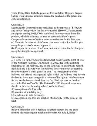 years. Celine Dion feels the patent will be useful for 10 years. Prepare
Celine Dion’s journal entries to record the purchase of the patent and
2012 amortization.
Question 24
Karen Austin Corporation has capitalized software costs of $768,500,
and sales of this product the first year totaled $390,630. Karen Austin
anticipates earning $911,470 in additional future revenues from this
product, which is estimated to have an economic life of 4 years.
Compute the amount of software cost amortization for the first year.
(a) Compute the amount of software cost amortization for the first year
using the percent of revenue approach.
(b) Compute the amount of software cost amortization for the first year
using the straight-line approach.
Question 25
Jeff Beck is a farmer who owns land which borders on the right-of-way
of the Northern Railroad. On August 10, 2012, due to the admitted
negligence of the Railroad, hay on the farm was set on fire and burned.
Beck had had a dispute with the Railroad for several years concerning
the ownership of a small parcel of land. The representative of the
Railroad has offered to assign any rights which the Railroad may have in
the land to Beck in exchange for a release of his right to reimbursement
for the loss he has sustained from the fire. Beck appears inclined to
accept the Railroad’s offer. The Railroad’s 2012 financial statements
should include the following related to the incident:
A). recognition of a loss only.
B). creation of a liability only.
C). disclosure in note form only.
D). recognition of a loss and creation of a liability for the value of the
land.
Question 26
Roley Corporation uses a periodic inventory system and the gross
method of accounting for purchase discounts. On July 1, Roley
 