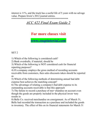 interest is 11%, and the truck has a useful life of 5 years with no salvage
value. Prepare Irwin’s 2012 journal entries.
*********************************************
ACC 422 Final Exam Guide 2
For more classes visit
www.snaptutorial.com
SET 2
1) Which of the following is considered cash?
2) Bank overdrafts, if material, should be
3) Which of the following is NOT considered cash for financial
reporting purposes?
4) If a company employs the gross method of recording accounts
receivable from customers, then sales discounts taken should be reported
as
5) Which of the following methods of determining annual bad debt
expense best achieves the matching concept?
6) The advantage of relating a company's bad debt expense to its
outstanding accounts receivable is that this approach
7) The failure to record a purchase of mer¬chandise on account even
though the goods are properly included in the physical inven¬tory
results in
8) Belle Co. received merchandise on consignment. As of March 31,
Belle had recorded the transaction as a purchase and included the goods
in inventory. The effect of this on its financial statements for March 31
 