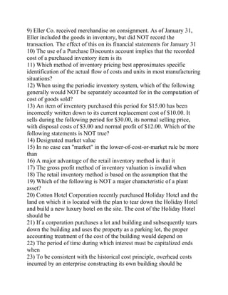 9) Eller Co. received merchandise on consignment. As of January 31,
Eller included the goods in inventory, but did NOT record the
transaction. The effect of this on its financial statements for January 31
10) The use of a Purchase Discounts account implies that the recorded
cost of a purchased inventory item is its
11) Which method of inventory pricing best approximates specific
identification of the actual flow of costs and units in most manufacturing
situations?
12) When using the periodic inventory system, which of the following
generally would NOT be separately accounted for in the computation of
cost of goods sold?
13) An item of inventory purchased this period for $15.00 has been
incorrectly written down to its current replacement cost of $10.00. It
sells during the following period for $30.00, its normal selling price,
with disposal costs of $3.00 and normal profit of $12.00. Which of the
following statements is NOT true?
14) Designated market value
15) In no case can "market" in the lower-of-cost-or-market rule be more
than
16) A major advantage of the retail inventory method is that it
17) The gross profit method of inventory valuation is invalid when
18) The retail inventory method is based on the assumption that the
19) Which of the following is NOT a major characteristic of a plant
asset?
20) Cotton Hotel Corporation recently purchased Holiday Hotel and the
land on which it is located with the plan to tear down the Holiday Hotel
and build a new luxury hotel on the site. The cost of the Holiday Hotel
should be
21) If a corporation purchases a lot and building and subsequently tears
down the building and uses the property as a parking lot, the proper
accounting treatment of the cost of the building would depend on
22) The period of time during which interest must be capitalized ends
when
23) To be consistent with the historical cost principle, overhead costs
incurred by an enterprise constructing its own building should be
 