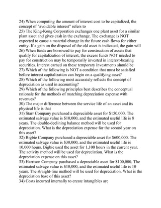 24) When computing the amount of interest cost to be capitalized, the
concept of "avoidable interest" refers to
25) The King-Kong Corporation exchanges one plant asset for a similar
plant asset and gives cash in the exchange. The exchange is NOT
expected to cause a material change in the future cash flows for either
entity. If a gain on the disposal of the old asset is indicated, the gain will
26) When funds are borrowed to pay for construction of assets that
qualify for capitalization of interest, the excess funds NOT needed to
pay for construction may be temporarily invested in interest-bearing
securities. Interest earned on these temporary investments should be
27) Which of the following is NOT a condition that must be satisfied
before interest capitalization can begin on a qualifying asset?
28) Which of the following most accurately reflects the concept of
depreciation as used in accounting?
29) Which of the following principles best describes the conceptual
rationale for the methods of matching depreciation expense with
revenues?
30) The major difference between the service life of an asset and its
physical life is that
31) Starr Company purchased a depreciable asset for $150,000. The
estimated salvage value is $10,000, and the estimated useful life is 8
years. The double-declining balance method will be used for
depreciation. What is the depreciation expense for the second year on
this asset?
32) Bigbie Company purchased a depreciable asset for $600,000. The
estimated salvage value is $30,000, and the estimated useful life is
10,000 hours. Bigbie used the asset for 1,100 hours in the current year.
The activity method will be used for depreciation. What is the
depreciation expense on this asset?
33) Harrison Company purchased a depreciable asset for $100,000. The
estimated salvage value is $10,000, and the estimated useful life is 10
years. The straight-line method will be used for depreciation. What is the
depreciation base of this asset?
34) Costs incurred internally to create intangibles are
 