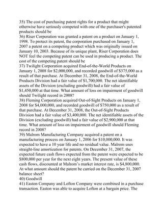 35) The cost of purchasing patent rights for a product that might
otherwise have seriously competed with one of the purchaser's patented
products should be
36) Riser Corporation was granted a patent on a product on January 1,
1998. To protect its patent, the corporation purchased on January 1,
2007 a patent on a competing product which was originally issued on
January 10, 2003. Because of its unique plant, Riser Corporation does
NOT feel the competing patent can be used in producing a product. The
cost of the competing patent should be
37) Twilight Corporation acquired End-of-the-World Products on
January 1, 2008 for $2,000,000, and recorded goodwill of $375,000 as a
result of that purchase. At December 31, 2008, the End-of-the-World
Products Division had a fair value of $1,700,000. The net identifiable
assets of the Division (excluding goodwill) had a fair value of
$1,450,000 at that time. What amount of loss on impairment of goodwill
should Twilight record in 2008?
38) Fleming Corporation acquired Out-of-Sight Products on January 1,
2008 for $4,000,000, and recorded goodwill of $750,000 as a result of
that purchase. At December 31, 2008, the Out-of-Sight Products
Division had a fair value of $3,400,000. The net identifiable assets of the
Division (excluding goodwill) had a fair value of $2,900,000 at that
time. What amount of loss on impairment of goodwill should Fleming
record in 2008?
39) Malrom Manufacturing Company acquired a patent on a
manufacturing process on January 1, 2006 for $10,000,000. It was
expected to have a 10 year life and no residual value. Malrom uses
straight-line amortization for patents. On December 31, 2007, the
expected future cash flows expected from the patent were expected to be
$800,000 per year for the next eight years. The present value of these
cash flows, discounted at Malrom’s market interest rate, is $4,800,000.
At what amount should the patent be carried on the December 31, 2007
balance sheet?
40) Goodwill
41) Easton Company and Lofton Company were combined in a purchase
transaction. Easton was able to acquire Lofton at a bargain price. The
 