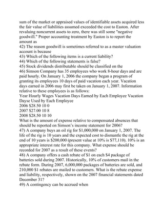 sum of the market or appraised values of identifiable assets acquired less
the fair value of liabilities assumed exceeded the cost to Easton. After
revaluing noncurrent assets to zero, there was still some "negative
goodwill." Proper accounting treatment by Easton is to report the
amount as
42) The reason goodwill is sometimes referred to as a master valuation
account is because
43) Which of the following items is a current liability?
44) Which of the following statements is false?
45) Stock dividends distributable should be classified on the
46) Simson Company has 35 employees who work 8-hour days and are
paid hourly. On January 1, 2006 the company began a program of
granting its employees 10 days of paid vacation each year. Vacation
days earned in 2006 may first be taken on January 1, 2007. Information
relative to these employees is as follows:
Year Hourly Wages Vacation Days Earned by Each Employee Vacation
Dayse Used by Each Employee
2006 $28.50 10 0
2007 $27.00 10 8
2008 $28.50 10 10
What is the amount of expense relative to compensated absences that
should be reported on Simson’s income statement for 2006?
47) A company buys an oil rig for $1,000,000 on January 1, 2007. The
life of the rig is 10 years and the expected cost to dismantle the rig at the
end of 10 years is $200,000 (present value at 10% is $77,110). 10% is an
appropriate interest rate for this company. What expense should be
recorded for 2007 as a result of these events?
48) A company offers a cash rebate of $1 on each $4 package of
batteries sold during 2007. Historically, 10% of customers mail in the
rebate form. During 2007, 6,000,000 packages of batteries are sold, and
210,000 $1 rebates are mailed to customers. What is the rebate expense
and liability, respectively, shown on the 2007 financial statements dated
December 31?
49) A contingency can be accrued when
 