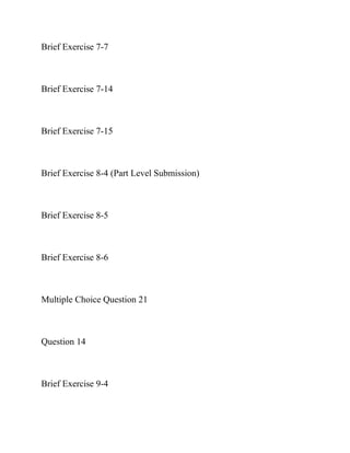 Brief Exercise 7-7
Brief Exercise 7-14
Brief Exercise 7-15
Brief Exercise 8-4 (Part Level Submission)
Brief Exercise 8-5
Brief Exercise 8-6
Multiple Choice Question 21
Question 14
Brief Exercise 9-4
 