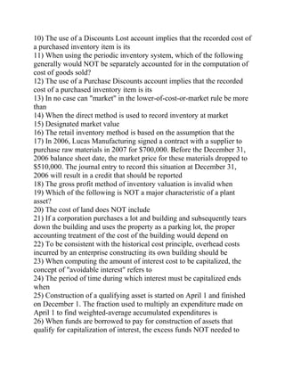 10) The use of a Discounts Lost account implies that the recorded cost of
a purchased inventory item is its
11) When using the periodic inventory system, which of the following
generally would NOT be separately accounted for in the computation of
cost of goods sold?
12) The use of a Purchase Discounts account implies that the recorded
cost of a purchased inventory item is its
13) In no case can "market" in the lower-of-cost-or-market rule be more
than
14) When the direct method is used to record inventory at market
15) Designated market value
16) The retail inventory method is based on the assumption that the
17) In 2006, Lucas Manufacturing signed a contract with a supplier to
purchase raw materials in 2007 for $700,000. Before the December 31,
2006 balance sheet date, the market price for these materials dropped to
$510,000. The journal entry to record this situation at December 31,
2006 will result in a credit that should be reported
18) The gross profit method of inventory valuation is invalid when
19) Which of the following is NOT a major characteristic of a plant
asset?
20) The cost of land does NOT include
21) If a corporation purchases a lot and building and subsequently tears
down the building and uses the property as a parking lot, the proper
accounting treatment of the cost of the building would depend on
22) To be consistent with the historical cost principle, overhead costs
incurred by an enterprise constructing its own building should be
23) When computing the amount of interest cost to be capitalized, the
concept of "avoidable interest" refers to
24) The period of time during which interest must be capitalized ends
when
25) Construction of a qualifying asset is started on April 1 and finished
on December 1. The fraction used to multiply an expenditure made on
April 1 to find weighted-average accumulated expenditures is
26) When funds are borrowed to pay for construction of assets that
qualify for capitalization of interest, the excess funds NOT needed to
 