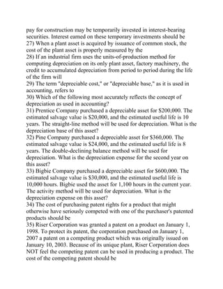 pay for construction may be temporarily invested in interest-bearing
securities. Interest earned on these temporary investments should be
27) When a plant asset is acquired by issuance of common stock, the
cost of the plant asset is properly measured by the
28) If an industrial firm uses the units-of-production method for
computing depreciation on its only plant asset, factory machinery, the
credit to accumulated depreciation from period to period during the life
of the firm will
29) The term "depreciable cost," or "depreciable base," as it is used in
accounting, refers to
30) Which of the following most accurately reflects the concept of
depreciation as used in accounting?
31) Prentice Company purchased a depreciable asset for $200,000. The
estimated salvage value is $20,000, and the estimated useful life is 10
years. The straight-line method will be used for depreciation. What is the
depreciation base of this asset?
32) Pine Company purchased a depreciable asset for $360,000. The
estimated salvage value is $24,000, and the estimated useful life is 8
years. The double-declining balance method will be used for
depreciation. What is the depreciation expense for the second year on
this asset?
33) Bigbie Company purchased a depreciable asset for $600,000. The
estimated salvage value is $30,000, and the estimated useful life is
10,000 hours. Bigbie used the asset for 1,100 hours in the current year.
The activity method will be used for depreciation. What is the
depreciation expense on this asset?
34) The cost of purchasing patent rights for a product that might
otherwise have seriously competed with one of the purchaser's patented
products should be
35) Riser Corporation was granted a patent on a product on January 1,
1998. To protect its patent, the corporation purchased on January 1,
2007 a patent on a competing product which was originally issued on
January 10, 2003. Because of its unique plant, Riser Corporation does
NOT feel the competing patent can be used in producing a product. The
cost of the competing patent should be
 
