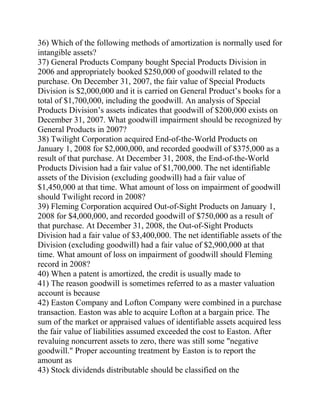 36) Which of the following methods of amortization is normally used for
intangible assets?
37) General Products Company bought Special Products Division in
2006 and appropriately booked $250,000 of goodwill related to the
purchase. On December 31, 2007, the fair value of Special Products
Division is $2,000,000 and it is carried on General Product’s books for a
total of $1,700,000, including the goodwill. An analysis of Special
Products Division’s assets indicates that goodwill of $200,000 exists on
December 31, 2007. What goodwill impairment should be recognized by
General Products in 2007?
38) Twilight Corporation acquired End-of-the-World Products on
January 1, 2008 for $2,000,000, and recorded goodwill of $375,000 as a
result of that purchase. At December 31, 2008, the End-of-the-World
Products Division had a fair value of $1,700,000. The net identifiable
assets of the Division (excluding goodwill) had a fair value of
$1,450,000 at that time. What amount of loss on impairment of goodwill
should Twilight record in 2008?
39) Fleming Corporation acquired Out-of-Sight Products on January 1,
2008 for $4,000,000, and recorded goodwill of $750,000 as a result of
that purchase. At December 31, 2008, the Out-of-Sight Products
Division had a fair value of $3,400,000. The net identifiable assets of the
Division (excluding goodwill) had a fair value of $2,900,000 at that
time. What amount of loss on impairment of goodwill should Fleming
record in 2008?
40) When a patent is amortized, the credit is usually made to
41) The reason goodwill is sometimes referred to as a master valuation
account is because
42) Easton Company and Lofton Company were combined in a purchase
transaction. Easton was able to acquire Lofton at a bargain price. The
sum of the market or appraised values of identifiable assets acquired less
the fair value of liabilities assumed exceeded the cost to Easton. After
revaluing noncurrent assets to zero, there was still some "negative
goodwill." Proper accounting treatment by Easton is to report the
amount as
43) Stock dividends distributable should be classified on the
 