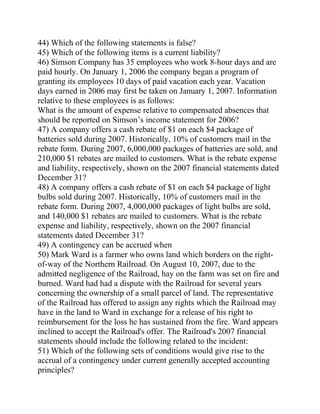 44) Which of the following statements is false?
45) Which of the following items is a current liability?
46) Simson Company has 35 employees who work 8-hour days and are
paid hourly. On January 1, 2006 the company began a program of
granting its employees 10 days of paid vacation each year. Vacation
days earned in 2006 may first be taken on January 1, 2007. Information
relative to these employees is as follows:
What is the amount of expense relative to compensated absences that
should be reported on Simson’s income statement for 2006?
47) A company offers a cash rebate of $1 on each $4 package of
batteries sold during 2007. Historically, 10% of customers mail in the
rebate form. During 2007, 6,000,000 packages of batteries are sold, and
210,000 $1 rebates are mailed to customers. What is the rebate expense
and liability, respectively, shown on the 2007 financial statements dated
December 31?
48) A company offers a cash rebate of $1 on each $4 package of light
bulbs sold during 2007. Historically, 10% of customers mail in the
rebate form. During 2007, 4,000,000 packages of light bulbs are sold,
and 140,000 $1 rebates are mailed to customers. What is the rebate
expense and liability, respectively, shown on the 2007 financial
statements dated December 31?
49) A contingency can be accrued when
50) Mark Ward is a farmer who owns land which borders on the right-
of-way of the Northern Railroad. On August 10, 2007, due to the
admitted negligence of the Railroad, hay on the farm was set on fire and
burned. Ward had had a dispute with the Railroad for several years
concerning the ownership of a small parcel of land. The representative
of the Railroad has offered to assign any rights which the Railroad may
have in the land to Ward in exchange for a release of his right to
reimbursement for the loss he has sustained from the fire. Ward appears
inclined to accept the Railroad's offer. The Railroad's 2007 financial
statements should include the following related to the incident:
51) Which of the following sets of conditions would give rise to the
accrual of a contingency under current generally accepted accounting
principles?
 