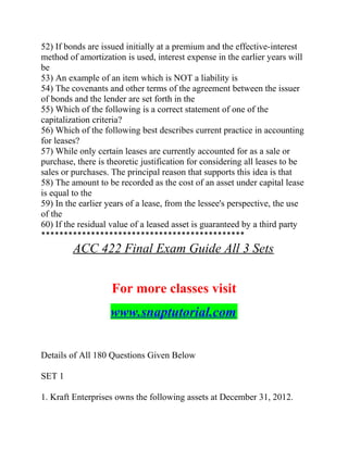 52) If bonds are issued initially at a premium and the effective-interest
method of amortization is used, interest expense in the earlier years will
be
53) An example of an item which is NOT a liability is
54) The covenants and other terms of the agreement between the issuer
of bonds and the lender are set forth in the
55) Which of the following is a correct statement of one of the
capitalization criteria?
56) Which of the following best describes current practice in accounting
for leases?
57) While only certain leases are currently accounted for as a sale or
purchase, there is theoretic justification for considering all leases to be
sales or purchases. The principal reason that supports this idea is that
58) The amount to be recorded as the cost of an asset under capital lease
is equal to the
59) In the earlier years of a lease, from the lessee's perspective, the use
of the
60) If the residual value of a leased asset is guaranteed by a third party
*********************************************
ACC 422 Final Exam Guide All 3 Sets
For more classes visit
www.snaptutorial.com
Details of All 180 Questions Given Below
SET 1
1. Kraft Enterprises owns the following assets at December 31, 2012.
 
