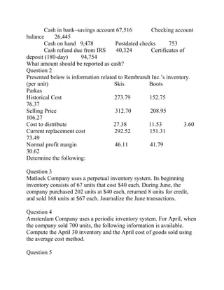 Cash in bank–savings account 67,516 Checking account
balance 26,445
Cash on hand 9,478 Postdated checks 753
Cash refund due from IRS 40,324 Certificates of
deposit (180-day) 94,754
What amount should be reported as cash?
Question 2
Presented below is information related to Rembrandt Inc.’s inventory.
(per unit) Skis Boots
Parkas
Historical Cost 273.79 152.75
76.37
Selling Price 312.70 208.95
106.27
Cost to distribute 27.38 11.53 3.60
Current replacement cost 292.52 151.31
73.49
Normal profit margin 46.11 41.79
30.62
Determine the following:
Question 3
Matlock Company uses a perpetual inventory system. Its beginning
inventory consists of 67 units that cost $40 each. During June, the
company purchased 202 units at $40 each, returned 8 units for credit,
and sold 168 units at $67 each. Journalize the June transactions.
Question 4
Amsterdam Company uses a periodic inventory system. For April, when
the company sold 700 units, the following information is available.
Compute the April 30 inventory and the April cost of goods sold using
the average cost method.
Question 5
 