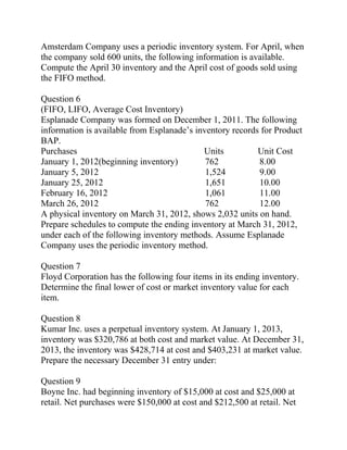 Amsterdam Company uses a periodic inventory system. For April, when
the company sold 600 units, the following information is available.
Compute the April 30 inventory and the April cost of goods sold using
the FIFO method.
Question 6
(FIFO, LIFO, Average Cost Inventory)
Esplanade Company was formed on December 1, 2011. The following
information is available from Esplanade’s inventory records for Product
BAP.
Purchases Units Unit Cost
January 1, 2012(beginning inventory) 762 8.00
January 5, 2012 1,524 9.00
January 25, 2012 1,651 10.00
February 16, 2012 1,061 11.00
March 26, 2012 762 12.00
A physical inventory on March 31, 2012, shows 2,032 units on hand.
Prepare schedules to compute the ending inventory at March 31, 2012,
under each of the following inventory methods. Assume Esplanade
Company uses the periodic inventory method.
Question 7
Floyd Corporation has the following four items in its ending inventory.
Determine the final lower of cost or market inventory value for each
item.
Question 8
Kumar Inc. uses a perpetual inventory system. At January 1, 2013,
inventory was $320,786 at both cost and market value. At December 31,
2013, the inventory was $428,714 at cost and $403,231 at market value.
Prepare the necessary December 31 entry under:
Question 9
Boyne Inc. had beginning inventory of $15,000 at cost and $25,000 at
retail. Net purchases were $150,000 at cost and $212,500 at retail. Net
 