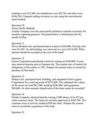 markups were $12,500; net markdowns were $8,750; and sales were
$196,250. Compute ending inventory at cost using the conventional
retail method.
Question 10
(Gross Profit Method)
Astaire Company uses the gross profit method to estimate inventory for
monthly reporting purposes. Presented below is information for the
month of May.
Question 11
Previn Brothers Inc. purchased land at a price of $30,400. Closing costs
were $1,820. An old building was removed at a cost of $14,850. What
amount should be recorded as the cost of the land?
Question 12
Garcia Corporation purchased a truck by issuing an $108,000, 4-year,
zero-interest-bearing note to Equinox Inc. The market rate of interest for
obligations of this nature is 10%. Prepare the journal entry to record the
purchase of this truck.
Question 13
Mohave Inc. purchased land, building, and equipment from Laguna
Corporation for a cash payment of $352,800. The estimated fair values
of the assets are land $67,200, building $246,400, and equipment
$89,600. At what amounts should each of the three assets be recorded?
Question 14
Fielder Company obtained land by issuing 2,000 shares of its $12 par
value common stock. The land was recently appraised at $103,700. The
common stock is actively traded at $50 per share. Prepare the journal
entry to record the acquisition of the land.
Question 15
 