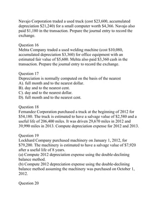 Navajo Corporation traded a used truck (cost $23,600, accumulated
depreciation $21,240) for a small computer worth $4,366. Navajo also
paid $1,180 in the transaction. Prepare the journal entry to record the
exchange.
Question 16
Mehta Company traded a used welding machine (cost $10,080,
accumulated depreciation $3,360) for office equipment with an
estimated fair value of $5,600. Mehta also paid $3,360 cash in the
transaction. Prepare the journal entry to record the exchange.
Question 17
Depreciation is normally computed on the basis of the nearest
A). full month and to the nearest dollar.
B). day and to the nearest cent.
C). day and to the nearest dollar.
D). full month and to the nearest cent.
Question 18
Fernandez Corporation purchased a truck at the beginning of 2012 for
$54,180. The truck is estimated to have a salvage value of $2,580 and a
useful life of 206,400 miles. It was driven 29,670 miles in 2012 and
39,990 miles in 2013. Compute depreciation expense for 2012 and 2013.
Question 19
Lockhard Company purchased machinery on January 1, 2012, for
$79,200. The machinery is estimated to have a salvage value of $7,920
after a useful life of 8 years.
(a) Compute 2012 depreciation expense using the double-declining
balance method.
(b) Compute 2012 depreciation expense using the double-declining
balance method assuming the machinery was purchased on October 1,
2012.
Question 20
 