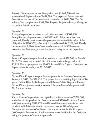Jurassic Company owns machinery that cost $1,145,700 and has
accumulated depreciation of $458,280. The expected future net cash
flows from the use of the asset are expected to be $636,500. The fair
value of the equipment is $509,200. Prepare the journal entry, if any, to
record the impairment loss.
Question 21
Everly Corporation acquires a coal mine at a cost of $501,600.
Intangible development costs total $125,400. After extraction has
occurred, Everly must restore the property (estimated fair value of the
obligation is $100,320), after which it can be sold for $200,640. Everly
estimates that 5,016 tons of coal can be extracted. If 878 tons are
extracted the first year, prepare the journal entry to record depletion.
Question 22
Francis Corporation purchased an asset at a cost of $58,200 on March 1,
2012. The asset has a useful life of 8 years and a salvage value of
$5,820. For tax purposes, the MACRS class life is 5 years. Compute tax
depreciation for each year 2012–2017.
Question 23
Celine Dion Corporation purchases a patent from Salmon Company on
January 1, 2012, for $50,820. The patent has a remaining legal life of 16
years. Celine Dion feels the patent will be useful for 10 years. Prepare
Celine Dion’s journal entries to record the purchase of the patent and
2012 amortization.
Question 24
Karen Austin Corporation has capitalized software costs of $768,500,
and sales of this product the first year totaled $390,630. Karen Austin
anticipates earning $911,470 in additional future revenues from this
product, which is estimated to have an economic life of 4 years.
Compute the amount of software cost amortization for the first year.
(a) Compute the amount of software cost amortization for the first year
using the percent of revenue approach.
 