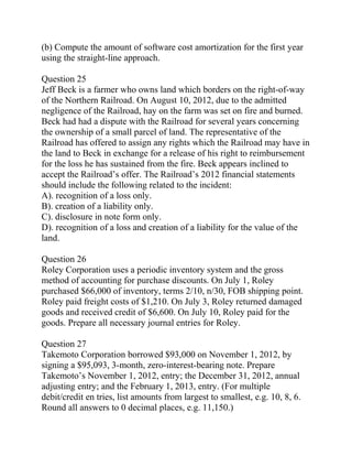 (b) Compute the amount of software cost amortization for the first year
using the straight-line approach.
Question 25
Jeff Beck is a farmer who owns land which borders on the right-of-way
of the Northern Railroad. On August 10, 2012, due to the admitted
negligence of the Railroad, hay on the farm was set on fire and burned.
Beck had had a dispute with the Railroad for several years concerning
the ownership of a small parcel of land. The representative of the
Railroad has offered to assign any rights which the Railroad may have in
the land to Beck in exchange for a release of his right to reimbursement
for the loss he has sustained from the fire. Beck appears inclined to
accept the Railroad’s offer. The Railroad’s 2012 financial statements
should include the following related to the incident:
A). recognition of a loss only.
B). creation of a liability only.
C). disclosure in note form only.
D). recognition of a loss and creation of a liability for the value of the
land.
Question 26
Roley Corporation uses a periodic inventory system and the gross
method of accounting for purchase discounts. On July 1, Roley
purchased $66,000 of inventory, terms 2/10, n/30, FOB shipping point.
Roley paid freight costs of $1,210. On July 3, Roley returned damaged
goods and received credit of $6,600. On July 10, Roley paid for the
goods. Prepare all necessary journal entries for Roley.
Question 27
Takemoto Corporation borrowed $93,000 on November 1, 2012, by
signing a $95,093, 3-month, zero-interest-bearing note. Prepare
Takemoto’s November 1, 2012, entry; the December 31, 2012, annual
adjusting entry; and the February 1, 2013, entry. (For multiple
debit/credit en tries, list amounts from largest to smallest, e.g. 10, 8, 6.
Round all answers to 0 decimal places, e.g. 11,150.)
 