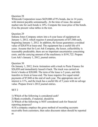 Question 28
Whiteside Corporation issues $629,000 of 9% bonds, due in 14 years,
with interest payable semiannually. At the time of issue, the annual
market rate for such bonds is 10%. Compute the issue price of the bonds.
(Use the present value tables in the text.
Question 29
Indiana Jones Company enters into a 6-year lease of equipment on
January 1, 2012, which requires 6 annual payments of $37,560 each,
beginning January 1, 2012. In addition, the lessee guarantees a residual
value of $20,870 at lease-end. The equipment has a useful life of 6
years. Assume that for Lost Ark Company, the lessor, collectibility is
reasonably predictable, there are no important uncertainties concerning
costs, and the carrying amount of the machinery is $191,722. Prepare
Lost Ark’s January 1, 2012, journal entries.
Question 30
On January 1, 2012, Irwin Animation sold a truck to Peete Finance for
$26,050 and immediately leased it back. The truck was carried on
Irwin’s books at $20,800. The term of the lease is 5 years, and title
transfers to Irwin at lease-end. The lease requires five equal rental
payments of $7,048 at the end of each year. The appropriate rate of
interest is 11%, and the truck has a useful life of 5 years with no salvage
value. Prepare Irwin’s 2012 journal entries.
SET 2
1) Which of the following is considered cash?
2) Bank overdrafts, if material, should be
3) Which of the following is NOT considered cash for financial
reporting purposes?
4) If a company employs the gross method of recording accounts
receivable from customers, then sales discounts taken should be reported
as
 