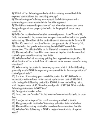 5) Which of the following methods of determining annual bad debt
expense best achieves the matching concept?
6) The advantage of relating a company's bad debt expense to its
outstanding accounts receivable is that this approach
7) The failure to record a purchase of mer¬chandise on account even
though the goods are properly included in the physical inven¬tory
results in
8) Belle Co. received merchandise on consignment. As of March 31,
Belle had recorded the transaction as a purchase and included the goods
in inventory. The effect of this on its financial statements for March 31
9) Eller Co. received merchandise on consignment. As of January 31,
Eller included the goods in inventory, but did NOT record the
transaction. The effect of this on its financial statements for January 31
10) The use of a Purchase Discounts account implies that the recorded
cost of a purchased inventory item is its
11) Which method of inventory pricing best approximates specific
identification of the actual flow of costs and units in most manufacturing
situations?
12) When using the periodic inventory system, which of the following
generally would NOT be separately accounted for in the computation of
cost of goods sold?
13) An item of inventory purchased this period for $15.00 has been
incorrectly written down to its current replacement cost of $10.00. It
sells during the following period for $30.00, its normal selling price,
with disposal costs of $3.00 and normal profit of $12.00. Which of the
following statements is NOT true?
14) Designated market value
15) In no case can "market" in the lower-of-cost-or-market rule be more
than
16) A major advantage of the retail inventory method is that it
17) The gross profit method of inventory valuation is invalid when
18) The retail inventory method is based on the assumption that the
19) Which of the following is NOT a major characteristic of a plant
asset?
 