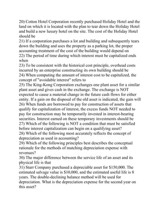 20) Cotton Hotel Corporation recently purchased Holiday Hotel and the
land on which it is located with the plan to tear down the Holiday Hotel
and build a new luxury hotel on the site. The cost of the Holiday Hotel
should be
21) If a corporation purchases a lot and building and subsequently tears
down the building and uses the property as a parking lot, the proper
accounting treatment of the cost of the building would depend on
22) The period of time during which interest must be capitalized ends
when
23) To be consistent with the historical cost principle, overhead costs
incurred by an enterprise constructing its own building should be
24) When computing the amount of interest cost to be capitalized, the
concept of "avoidable interest" refers to
25) The King-Kong Corporation exchanges one plant asset for a similar
plant asset and gives cash in the exchange. The exchange is NOT
expected to cause a material change in the future cash flows for either
entity. If a gain on the disposal of the old asset is indicated, the gain will
26) When funds are borrowed to pay for construction of assets that
qualify for capitalization of interest, the excess funds NOT needed to
pay for construction may be temporarily invested in interest-bearing
securities. Interest earned on these temporary investments should be
27) Which of the following is NOT a condition that must be satisfied
before interest capitalization can begin on a qualifying asset?
28) Which of the following most accurately reflects the concept of
depreciation as used in accounting?
29) Which of the following principles best describes the conceptual
rationale for the methods of matching depreciation expense with
revenues?
30) The major difference between the service life of an asset and its
physical life is that
31) Starr Company purchased a depreciable asset for $150,000. The
estimated salvage value is $10,000, and the estimated useful life is 8
years. The double-declining balance method will be used for
depreciation. What is the depreciation expense for the second year on
this asset?
 