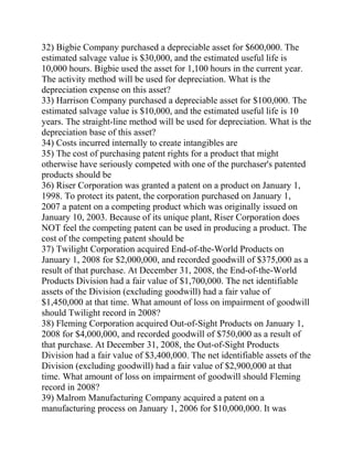 32) Bigbie Company purchased a depreciable asset for $600,000. The
estimated salvage value is $30,000, and the estimated useful life is
10,000 hours. Bigbie used the asset for 1,100 hours in the current year.
The activity method will be used for depreciation. What is the
depreciation expense on this asset?
33) Harrison Company purchased a depreciable asset for $100,000. The
estimated salvage value is $10,000, and the estimated useful life is 10
years. The straight-line method will be used for depreciation. What is the
depreciation base of this asset?
34) Costs incurred internally to create intangibles are
35) The cost of purchasing patent rights for a product that might
otherwise have seriously competed with one of the purchaser's patented
products should be
36) Riser Corporation was granted a patent on a product on January 1,
1998. To protect its patent, the corporation purchased on January 1,
2007 a patent on a competing product which was originally issued on
January 10, 2003. Because of its unique plant, Riser Corporation does
NOT feel the competing patent can be used in producing a product. The
cost of the competing patent should be
37) Twilight Corporation acquired End-of-the-World Products on
January 1, 2008 for $2,000,000, and recorded goodwill of $375,000 as a
result of that purchase. At December 31, 2008, the End-of-the-World
Products Division had a fair value of $1,700,000. The net identifiable
assets of the Division (excluding goodwill) had a fair value of
$1,450,000 at that time. What amount of loss on impairment of goodwill
should Twilight record in 2008?
38) Fleming Corporation acquired Out-of-Sight Products on January 1,
2008 for $4,000,000, and recorded goodwill of $750,000 as a result of
that purchase. At December 31, 2008, the Out-of-Sight Products
Division had a fair value of $3,400,000. The net identifiable assets of the
Division (excluding goodwill) had a fair value of $2,900,000 at that
time. What amount of loss on impairment of goodwill should Fleming
record in 2008?
39) Malrom Manufacturing Company acquired a patent on a
manufacturing process on January 1, 2006 for $10,000,000. It was
 