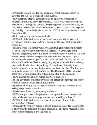 appropriate interest rate for this company. What expense should be
recorded for 2007 as a result of these events?
48) A company offers a cash rebate of $1 on each $4 package of
batteries sold during 2007. Historically, 10% of customers mail in the
rebate form. During 2007, 6,000,000 packages of batteries are sold, and
210,000 $1 rebates are mailed to customers. What is the rebate expense
and liability, respectively, shown on the 2007 financial statements dated
December 31?
49) A contingency can be accrued when
50) Which of the following sets of conditions would give rise to the
accrual of a contingency under current generally accepted accounting
principles?
51) Mark Ward is a farmer who owns land which borders on the right-
of-way of the Northern Railroad. On August 10, 2007, due to the
admitted negligence of the Railroad, hay on the farm was set on fire and
burned. Ward had had a dispute with the Railroad for several years
concerning the ownership of a small parcel of land. The representative
of the Railroad has offered to assign any rights which the Railroad may
have in the land to Ward in exchange for a release of his right to
reimbursement for the loss he has sustained from the fire. Ward appears
inclined to accept the Railroad's offer. The Railroad's 2007 financial
statements should include the following related to the incident:
52) An example of an item which is NOT a liability is
53) The covenants and other terms of the agreement between the issuer
of bonds and the lender are set forth in the
54) Bonds for which the owners' names are NOT registered with the
issuing corporation are called
55) Minimum lease payments may include a
56) What impact does a bargain purchase option have on the present
value of the minimum lease payments computed by the lessee?
57) Which of the following is a correct statement of one of the
capitalization criteria?
58) In order to properly record a direct-financing lease, the lessor needs
to know how to calculate the lease receivable. The lease receivable in a
direct-financing lease is best defined as
 