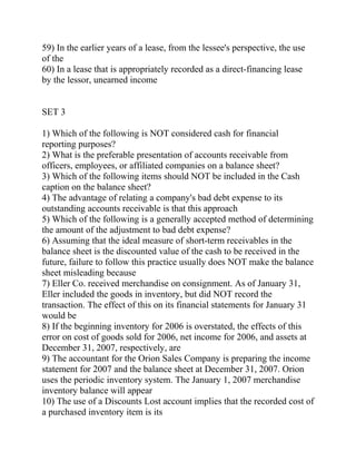 59) In the earlier years of a lease, from the lessee's perspective, the use
of the
60) In a lease that is appropriately recorded as a direct-financing lease
by the lessor, unearned income
SET 3
1) Which of the following is NOT considered cash for financial
reporting purposes?
2) What is the preferable presentation of accounts receivable from
officers, employees, or affiliated companies on a balance sheet?
3) Which of the following items should NOT be included in the Cash
caption on the balance sheet?
4) The advantage of relating a company's bad debt expense to its
outstanding accounts receivable is that this approach
5) Which of the following is a generally accepted method of determining
the amount of the adjustment to bad debt expense?
6) Assuming that the ideal measure of short-term receivables in the
balance sheet is the discounted value of the cash to be received in the
future, failure to follow this practice usually does NOT make the balance
sheet misleading because
7) Eller Co. received merchandise on consignment. As of January 31,
Eller included the goods in inventory, but did NOT record the
transaction. The effect of this on its financial statements for January 31
would be
8) If the beginning inventory for 2006 is overstated, the effects of this
error on cost of goods sold for 2006, net income for 2006, and assets at
December 31, 2007, respectively, are
9) The accountant for the Orion Sales Company is preparing the income
statement for 2007 and the balance sheet at December 31, 2007. Orion
uses the periodic inventory system. The January 1, 2007 merchandise
inventory balance will appear
10) The use of a Discounts Lost account implies that the recorded cost of
a purchased inventory item is its
 