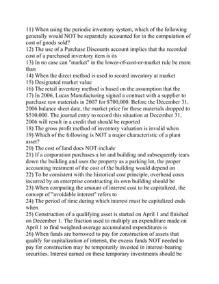 11) When using the periodic inventory system, which of the following
generally would NOT be separately accounted for in the computation of
cost of goods sold?
12) The use of a Purchase Discounts account implies that the recorded
cost of a purchased inventory item is its
13) In no case can "market" in the lower-of-cost-or-market rule be more
than
14) When the direct method is used to record inventory at market
15) Designated market value
16) The retail inventory method is based on the assumption that the
17) In 2006, Lucas Manufacturing signed a contract with a supplier to
purchase raw materials in 2007 for $700,000. Before the December 31,
2006 balance sheet date, the market price for these materials dropped to
$510,000. The journal entry to record this situation at December 31,
2006 will result in a credit that should be reported
18) The gross profit method of inventory valuation is invalid when
19) Which of the following is NOT a major characteristic of a plant
asset?
20) The cost of land does NOT include
21) If a corporation purchases a lot and building and subsequently tears
down the building and uses the property as a parking lot, the proper
accounting treatment of the cost of the building would depend on
22) To be consistent with the historical cost principle, overhead costs
incurred by an enterprise constructing its own building should be
23) When computing the amount of interest cost to be capitalized, the
concept of "avoidable interest" refers to
24) The period of time during which interest must be capitalized ends
when
25) Construction of a qualifying asset is started on April 1 and finished
on December 1. The fraction used to multiply an expenditure made on
April 1 to find weighted-average accumulated expenditures is
26) When funds are borrowed to pay for construction of assets that
qualify for capitalization of interest, the excess funds NOT needed to
pay for construction may be temporarily invested in interest-bearing
securities. Interest earned on these temporary investments should be
 