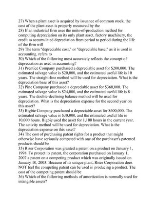 27) When a plant asset is acquired by issuance of common stock, the
cost of the plant asset is properly measured by the
28) If an industrial firm uses the units-of-production method for
computing depreciation on its only plant asset, factory machinery, the
credit to accumulated depreciation from period to period during the life
of the firm will
29) The term "depreciable cost," or "depreciable base," as it is used in
accounting, refers to
30) Which of the following most accurately reflects the concept of
depreciation as used in accounting?
31) Prentice Company purchased a depreciable asset for $200,000. The
estimated salvage value is $20,000, and the estimated useful life is 10
years. The straight-line method will be used for depreciation. What is the
depreciation base of this asset?
32) Pine Company purchased a depreciable asset for $360,000. The
estimated salvage value is $24,000, and the estimated useful life is 8
years. The double-declining balance method will be used for
depreciation. What is the depreciation expense for the second year on
this asset?
33) Bigbie Company purchased a depreciable asset for $600,000. The
estimated salvage value is $30,000, and the estimated useful life is
10,000 hours. Bigbie used the asset for 1,100 hours in the current year.
The activity method will be used for depreciation. What is the
depreciation expense on this asset?
34) The cost of purchasing patent rights for a product that might
otherwise have seriously competed with one of the purchaser's patented
products should be
35) Riser Corporation was granted a patent on a product on January 1,
1998. To protect its patent, the corporation purchased on January 1,
2007 a patent on a competing product which was originally issued on
January 10, 2003. Because of its unique plant, Riser Corporation does
NOT feel the competing patent can be used in producing a product. The
cost of the competing patent should be
36) Which of the following methods of amortization is normally used for
intangible assets?
 