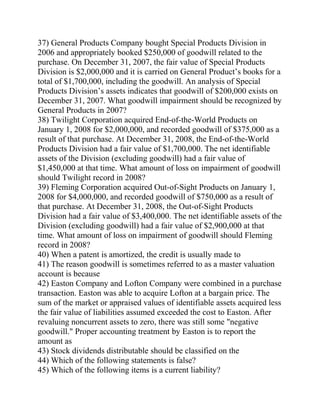 37) General Products Company bought Special Products Division in
2006 and appropriately booked $250,000 of goodwill related to the
purchase. On December 31, 2007, the fair value of Special Products
Division is $2,000,000 and it is carried on General Product’s books for a
total of $1,700,000, including the goodwill. An analysis of Special
Products Division’s assets indicates that goodwill of $200,000 exists on
December 31, 2007. What goodwill impairment should be recognized by
General Products in 2007?
38) Twilight Corporation acquired End-of-the-World Products on
January 1, 2008 for $2,000,000, and recorded goodwill of $375,000 as a
result of that purchase. At December 31, 2008, the End-of-the-World
Products Division had a fair value of $1,700,000. The net identifiable
assets of the Division (excluding goodwill) had a fair value of
$1,450,000 at that time. What amount of loss on impairment of goodwill
should Twilight record in 2008?
39) Fleming Corporation acquired Out-of-Sight Products on January 1,
2008 for $4,000,000, and recorded goodwill of $750,000 as a result of
that purchase. At December 31, 2008, the Out-of-Sight Products
Division had a fair value of $3,400,000. The net identifiable assets of the
Division (excluding goodwill) had a fair value of $2,900,000 at that
time. What amount of loss on impairment of goodwill should Fleming
record in 2008?
40) When a patent is amortized, the credit is usually made to
41) The reason goodwill is sometimes referred to as a master valuation
account is because
42) Easton Company and Lofton Company were combined in a purchase
transaction. Easton was able to acquire Lofton at a bargain price. The
sum of the market or appraised values of identifiable assets acquired less
the fair value of liabilities assumed exceeded the cost to Easton. After
revaluing noncurrent assets to zero, there was still some "negative
goodwill." Proper accounting treatment by Easton is to report the
amount as
43) Stock dividends distributable should be classified on the
44) Which of the following statements is false?
45) Which of the following items is a current liability?
 