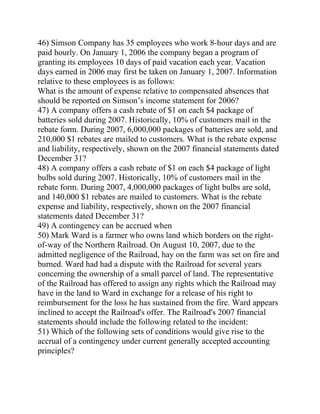 46) Simson Company has 35 employees who work 8-hour days and are
paid hourly. On January 1, 2006 the company began a program of
granting its employees 10 days of paid vacation each year. Vacation
days earned in 2006 may first be taken on January 1, 2007. Information
relative to these employees is as follows:
What is the amount of expense relative to compensated absences that
should be reported on Simson’s income statement for 2006?
47) A company offers a cash rebate of $1 on each $4 package of
batteries sold during 2007. Historically, 10% of customers mail in the
rebate form. During 2007, 6,000,000 packages of batteries are sold, and
210,000 $1 rebates are mailed to customers. What is the rebate expense
and liability, respectively, shown on the 2007 financial statements dated
December 31?
48) A company offers a cash rebate of $1 on each $4 package of light
bulbs sold during 2007. Historically, 10% of customers mail in the
rebate form. During 2007, 4,000,000 packages of light bulbs are sold,
and 140,000 $1 rebates are mailed to customers. What is the rebate
expense and liability, respectively, shown on the 2007 financial
statements dated December 31?
49) A contingency can be accrued when
50) Mark Ward is a farmer who owns land which borders on the right-
of-way of the Northern Railroad. On August 10, 2007, due to the
admitted negligence of the Railroad, hay on the farm was set on fire and
burned. Ward had had a dispute with the Railroad for several years
concerning the ownership of a small parcel of land. The representative
of the Railroad has offered to assign any rights which the Railroad may
have in the land to Ward in exchange for a release of his right to
reimbursement for the loss he has sustained from the fire. Ward appears
inclined to accept the Railroad's offer. The Railroad's 2007 financial
statements should include the following related to the incident:
51) Which of the following sets of conditions would give rise to the
accrual of a contingency under current generally accepted accounting
principles?
 