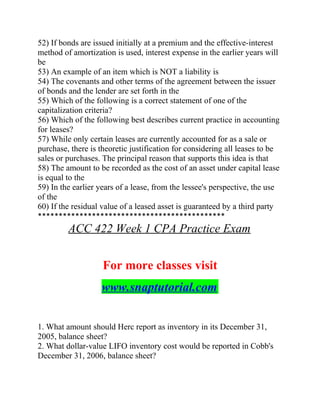 52) If bonds are issued initially at a premium and the effective-interest
method of amortization is used, interest expense in the earlier years will
be
53) An example of an item which is NOT a liability is
54) The covenants and other terms of the agreement between the issuer
of bonds and the lender are set forth in the
55) Which of the following is a correct statement of one of the
capitalization criteria?
56) Which of the following best describes current practice in accounting
for leases?
57) While only certain leases are currently accounted for as a sale or
purchase, there is theoretic justification for considering all leases to be
sales or purchases. The principal reason that supports this idea is that
58) The amount to be recorded as the cost of an asset under capital lease
is equal to the
59) In the earlier years of a lease, from the lessee's perspective, the use
of the
60) If the residual value of a leased asset is guaranteed by a third party
*********************************************
ACC 422 Week 1 CPA Practice Exam
For more classes visit
www.snaptutorial.com
1. What amount should Herc report as inventory in its December 31,
2005, balance sheet?
2. What dollar-value LIFO inventory cost would be reported in Cobb's
December 31, 2006, balance sheet?
 