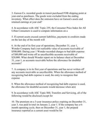 3. Garson Co. recorded goods in transit purchased FOB shipping point at
year-end as purchases. The goods were excluded from the ending
inventory. What effect does the omission have on Garson's assets and
retained earnings at year end?
4. In accordance with ASC Topic 255, the Consumer Price Index for All
Urban Consumers is used to compute information on a
5. If current assets exceed current liabilities, payments to creditors made
on the last day of the month will
6. At the end of its first year of operations, December 31, year 1,
Wonder Company had a net realizable value of accounts receivable of
$500,000. During year 1 Wonder recorded charges to bad debt expense
of $80,000 and wrote off as uncollectible accounts receivable of
$20,000. What should Wonder report on its balance sheet at December
31, year 1, as accounts receivable before the allowance for doubtful
accounts?
7. A company is in its first year of operations and has never written off
any accounts receivable as uncollectible. When the allowance method of
recognizing bad debt expense is used, the entry to recognize that
expense
8. When the allowance method of recognizing bad debt expense is used,
the allowance for doubtful accounts would decrease when a(n)
9. In accordance with ASC Topic 860, Transfers and Servicing, all of the
following would be disclosed except for
10. The premium on a 3-year insurance policy expiring on December 31,
year 3, was paid in total on January 2, year 1. If the company has a 6-
month operating cycle, then on December 31, year 1, the prepaid
insurance reported as a current asset would be for
 