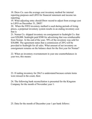 18. Drew Co. uses the average cost inventory method for internal
reporting purposes and LIFO for financial statement and income tax
reporting.
19. What adjusting entry should Drew record to adjust from average cost
to LIFO on December 31, 2005?
20. When the FIFO inventory method is used during periods of rising
prices, a perpetual inventory system results in an ending inventory cost
that is
21. Nomar Co. shipped inventory on consignment to Seabright Co. that
cost $20,000. Seabright paid $500 for advertising that was reimbursable
from Nomar. At the end of the year, 70% of the inventory was sold for
$30,000. The agreement states that a commission of 20% will be
provided to Seabright for all sales. What amount of net inventory on
consignment remains on the balance sheet for the first year for Nomar?
22. When an inventory overstatement in year one counterbalances in
year two, this means:
23. If ending inventory for 20x5 is understated because certain items
were missed in the count, then:
24. The following bank reconciliation is presented for the Kingston
Company for the month of November year 1:
25. Data for the month of December year 1 per bank follows:
 