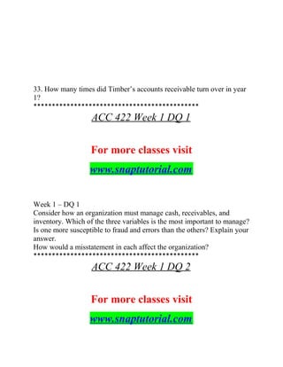 33. How many times did Timber’s accounts receivable turn over in year
1?
*********************************************
ACC 422 Week 1 DQ 1
For more classes visit
www.snaptutorial.com
Week 1 – DQ 1
Consider how an organization must manage cash, receivables, and
inventory. Which of the three variables is the most important to manage?
Is one more susceptible to fraud and errors than the others? Explain your
answer.
How would a misstatement in each affect the organization?
*********************************************
ACC 422 Week 1 DQ 2
For more classes visit
www.snaptutorial.com
 