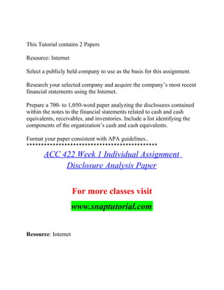 This Tutorial contains 2 Papers
Resource: Internet
Select a publicly held company to use as the basis for this assignment.
Research your selected company and acquire the company’s most recent
financial statements using the Internet.
Prepare a 700- to 1,050-word paper analyzing the disclosures contained
within the notes to the financial statements related to cash and cash
equivalents, receivables, and inventories. Include a list identifying the
components of the organization’s cash and cash equivalents.
Format your paper consistent with APA guidelines..
*********************************************
ACC 422 Week 1 Individual Assignment
Disclosure Analysis Paper
For more classes visit
www.snaptutorial.com
Resource: Internet
 