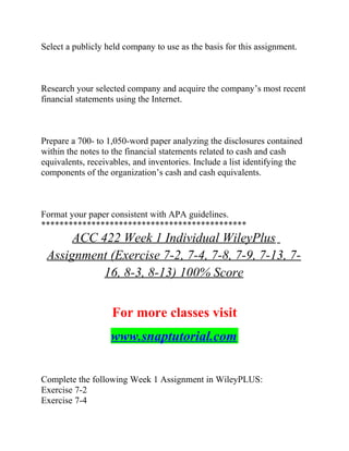 Select a publicly held company to use as the basis for this assignment.
Research your selected company and acquire the company’s most recent
financial statements using the Internet.
Prepare a 700- to 1,050-word paper analyzing the disclosures contained
within the notes to the financial statements related to cash and cash
equivalents, receivables, and inventories. Include a list identifying the
components of the organization’s cash and cash equivalents.
Format your paper consistent with APA guidelines.
*********************************************
ACC 422 Week 1 Individual WileyPlus
Assignment (Exercise 7-2, 7-4, 7-8, 7-9, 7-13, 7-
16, 8-3, 8-13) 100% Score
For more classes visit
www.snaptutorial.com
Complete the following Week 1 Assignment in WileyPLUS:
Exercise 7-2
Exercise 7-4
 