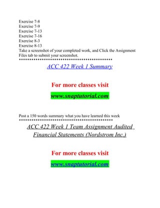 Exercise 7-8
Exercise 7-9
Exercise 7-13
Exercise 7-16
Exercise 8-3
Exercise 8-13
Take a screenshot of your completed work, and Click the Assignment
Files tab to submit your screenshot.
*********************************************
ACC 422 Week 1 Summary
For more classes visit
www.snaptutorial.com
Post a 150 words summary what you have learned this week
*********************************************
ACC 422 Week 1 Team Assignment Audited
Financial Statements (Nordstrom Inc.)
For more classes visit
www.snaptutorial.com
 