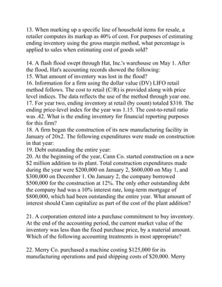 13. When marking up a specific line of household items for resale, a
retailer computes its markup as 40% of cost. For purposes of estimating
ending inventory using the gross margin method, what percentage is
applied to sales when estimating cost of goods sold?
14. A flash flood swept through Hat, Inc.'s warehouse on May 1. After
the flood, Hat's accounting records showed the following:
15. What amount of inventory was lost in the flood?
16. Information for a firm using the dollar value (DV) LIFO retail
method follows. The cost to retail (C/R) is provided along with price
level indices. The data reflects the use of the method through year one.
17. For year two, ending inventory at retail (by count) totaled $310. The
ending price-level index for the year was 1.15. The cost-to-retail ratio
was .42. What is the ending inventory for financial reporting purposes
for this firm?
18. A firm began the construction of its new manufacturing facility in
January of 20x2. The following expenditures were made on construction
in that year:
19. Debt outstanding the entire year:
20. At the beginning of the year, Cann Co. started construction on a new
$2 million addition to its plant. Total construction expenditures made
during the year were $200,000 on January 2, $600,000 on May 1, and
$300,000 on December 1. On January 2, the company borrowed
$500,000 for the construction at 12%. The only other outstanding debt
the company had was a 10% interest rate, long-term mortgage of
$800,000, which had been outstanding the entire year. What amount of
interest should Cann capitalize as part of the cost of the plant addition?
21. A corporation entered into a purchase commitment to buy inventory.
At the end of the accounting period, the current market value of the
inventory was less than the fixed purchase price, by a material amount.
Which of the following accounting treatments is most appropriate?
22. Merry Co. purchased a machine costing $125,000 for its
manufacturing operations and paid shipping costs of $20,000. Merry
 