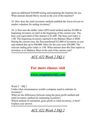 spent an additional $10,000 testing and preparing the machine for use.
What amount should Merry record as the cost of the machine?
23. How does the retail inventory method establish the lower-of-cost-or-
market valuation for ending inventory?
24. A firm uses the dollar value LIFO retail method and has $2,000 in
beginning inventory at retail at the beginning of the current year. The
base year equivalent of this amount is $1,600. The base year index is
1.00. The beginning inventory reported in the Balance Sheet is $800.
During the current year, the firm purchased $12,000 of inventory at cost
and marked that up to $40,000. Sales for the year were $28,000. The
relevant ending price index is 1.60. What amount does this firm report as
inventory in its Balance Sheet at the end of the current year?
*********************************************
ACC 422 Week 2 DQ 1
For more classes visit
www.snaptutorial.com
Week 2 – DQ 1
Under what circumstances would a company need to estimate its
inventory?
What are the differences between using the gross profit method and
retail inventory method for estimating inventory?
Which method of estimation, gross profit or retail inventory, is best?
Explain your answer.
*********************************************
ACC 422 Week 2 DQ 2
 