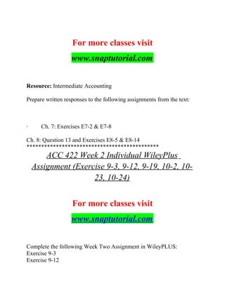 For more classes visit
www.snaptutorial.com
Resource: Intermediate Accounting
Prepare written responses to the following assignments from the text:
· Ch. 7: Exercises E7-2 & E7-8
Ch. 8: Question 13 and Exercises E8-5 & E8-14
*********************************************
ACC 422 Week 2 Individual WileyPlus
Assignment (Exercise 9-3, 9-12, 9-19, 10-2, 10-
23, 10-24)
For more classes visit
www.snaptutorial.com
Complete the following Week Two Assignment in WileyPLUS:
Exercise 9-3
Exercise 9-12
 
