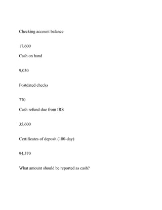 Checking account balance
17,600
Cash on hand
9,030
Postdated checks
770
Cash refund due from IRS
35,600
Certificates of deposit (180-day)
94,570
What amount should be reported as cash?
 