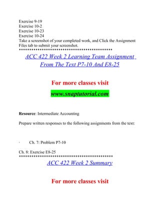 Exercise 9-19
Exercise 10-2
Exercise 10-23
Exercise 10-24
Take a screenshot of your completed work, and Click the Assignment
Files tab to submit your screenshot.
*********************************************
ACC 422 Week 2 Learning Team Assignment
From The Text P7-10 And E8-25
For more classes visit
www.snaptutorial.com
Resource: Intermediate Accounting
Prepare written responses to the following assignments from the text:
· Ch. 7: Problem P7-10
Ch. 8: Exercise E8-25
*********************************************
ACC 422 Week 2 Summary
For more classes visit
 
