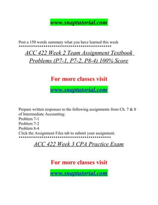 www.snaptutorial.com
Post a 150 words summary what you have learned this week
*********************************************
ACC 422 Week 2 Team Assignment Textbook
Problems (P7-1, P7-2, P8-4) 100% Score
For more classes visit
www.snaptutorial.com
Prepare written responses to the following assignments from Ch. 7 & 8
of Intermediate Accounting:
Problem 7-1
Problem 7-2
Problem 8-4
Click the Assignment Files tab to submit your assignment.
*********************************************
ACC 422 Week 3 CPA Practice Exam
For more classes visit
www.snaptutorial.com
 